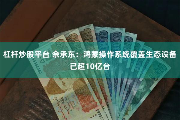 杠杆炒股平台 余承东：鸿蒙操作系统覆盖生态设备已超10亿台