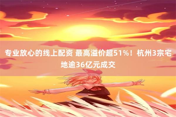 专业放心的线上配资 最高溢价超51%！杭州3宗宅地逾36亿元成交