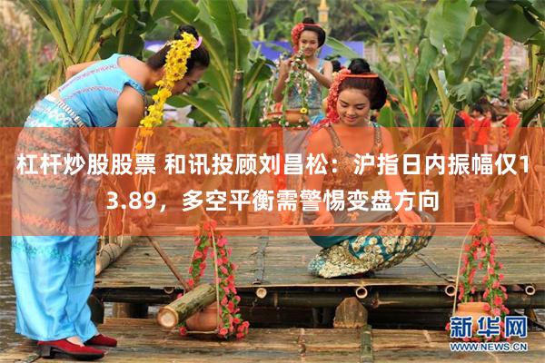 杠杆炒股股票 和讯投顾刘昌松：沪指日内振幅仅13.89，多空平衡需警惕变盘方向