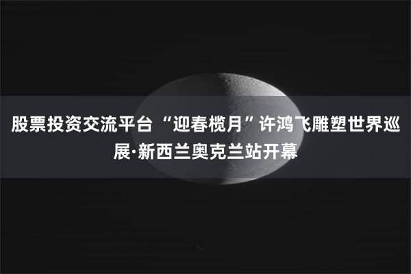 股票投资交流平台 “迎春榄月”许鸿飞雕塑世界巡展·新西兰奥克兰站开幕