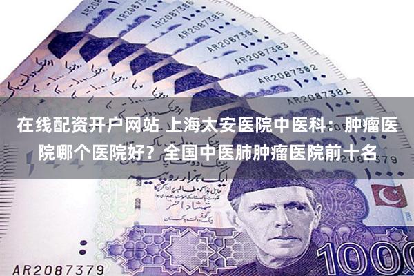 在线配资开户网站 上海太安医院中医科：肿瘤医院哪个医院好？全国中医肺肿瘤医院前十名