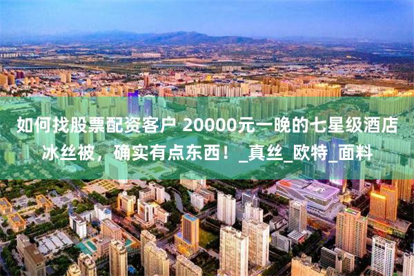 如何找股票配资客户 20000元一晚的七星级酒店冰丝被，确实有点东西！_真丝_欧特_面料