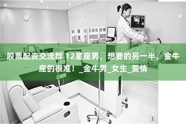 股票配资交流群 12星座男，想要的另一半，金牛座的很准！_金牛男_女生_爱情