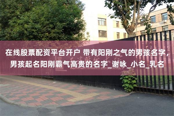 在线股票配资平台开户 带有阳刚之气的男孩名字，男孩起名阳刚霸气高贵的名字_谢咏_小名_乳名