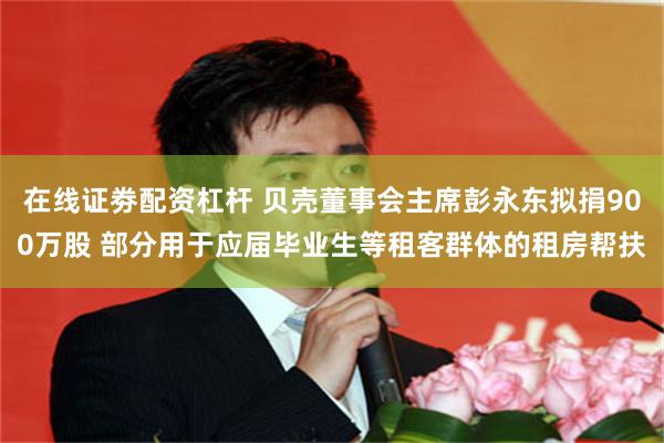 在线证劵配资杠杆 贝壳董事会主席彭永东拟捐900万股 部分用于应届毕业生等租客群体的租房帮扶