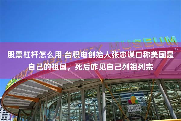 股票杠杆怎么用 台积电创始人张忠谋口称美国是自己的祖国，死后咋见自己列祖列宗