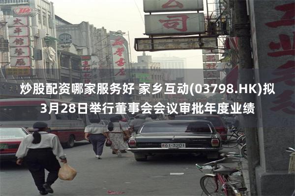 炒股配资哪家服务好 家乡互动(03798.HK)拟3月28日举行董事会会议审批年度业绩