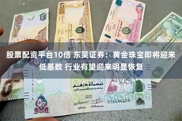 股票配资平台10倍 东吴证券：黄金珠宝即将迎来低基数 行业有望迎来明显恢复