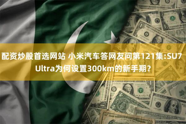 配资炒股首选网站 小米汽车答网友问第121集:SU7 Ultra为何设置300km的新手期？