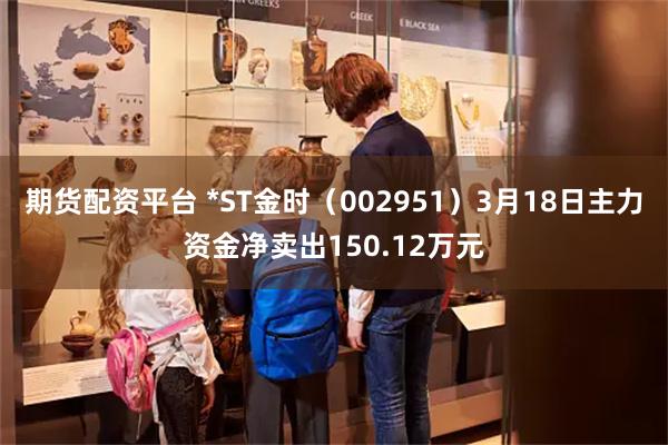 期货配资平台 *ST金时（002951）3月18日主力资金净卖出150.12万元