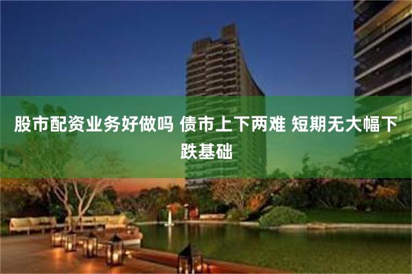 股市配资业务好做吗 债市上下两难 短期无大幅下跌基础