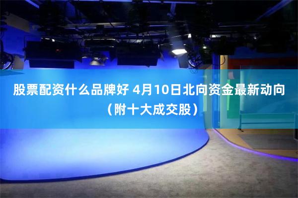 股票配资什么品牌好 4月10日北向资金最新动向（附十大成交股）