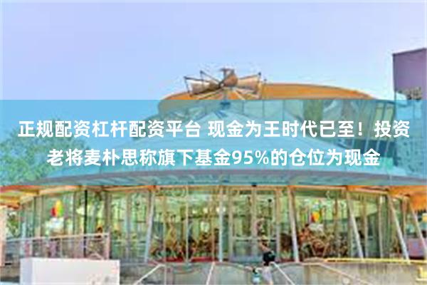 正规配资杠杆配资平台 现金为王时代已至！投资老将麦朴思称旗下基金95%的仓位为现金