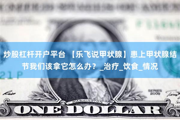 炒股杠杆开户平台 【乐飞说甲状腺】患上甲状腺结节我们该拿它怎么办？_治疗_饮食_情况