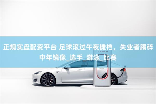 正规实盘配资平台 足球滚过午夜摊档，失业者踢碎中年镜像_选手_游泳_比赛