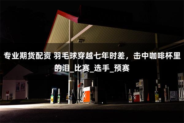 专业期货配资 羽毛球穿越七年时差，击中咖啡杯里的泪_比赛_选手_预赛