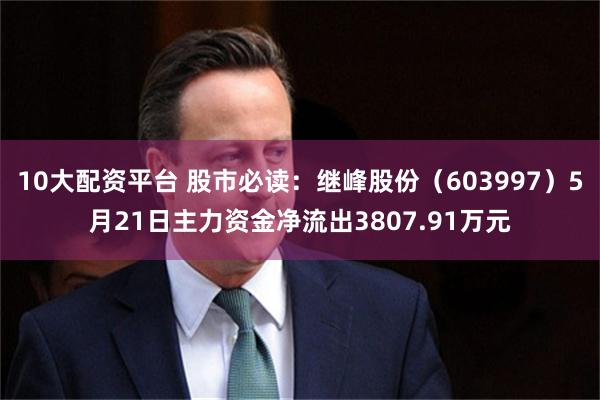 10大配资平台 股市必读：继峰股份（603997）5月21日主力资金净流出3807.91万元