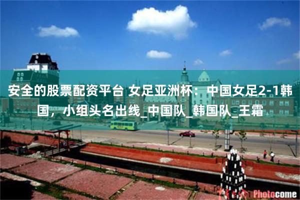 安全的股票配资平台 女足亚洲杯：中国女足2-1韩国，小组头名出线_中国队_韩国队_王霜