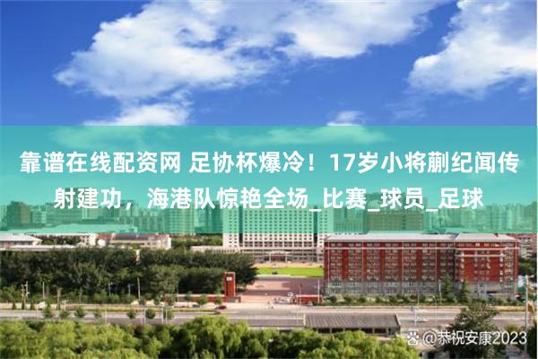 靠谱在线配资网 足协杯爆冷！17岁小将蒯纪闻传射建功，海港队惊艳全场_比赛_球员_足球