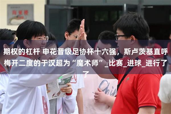 期权的杠杆 申花晋级足协杯十六强，斯卢茨基直呼梅开二度的于汉超为“魔术师”_比赛_进球_进行了