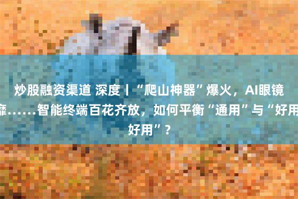 炒股融资渠道 深度丨“爬山神器”爆火，AI眼镜风靡……智能终端百花齐放，如何平衡“通用”与“好用”？