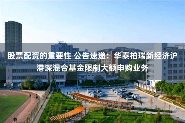 股票配资的重要性 公告速递：华泰柏瑞新经济沪港深混合基金限制大额申购业务