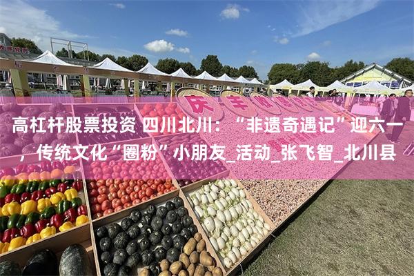 高杠杆股票投资 四川北川：“非遗奇遇记”迎六一，传统文化“圈粉”小朋友_活动_张飞智_北川县
