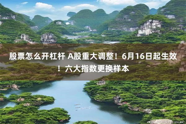 股票怎么开杠杆 A股重大调整！6月16日起生效！六大指数更换样本