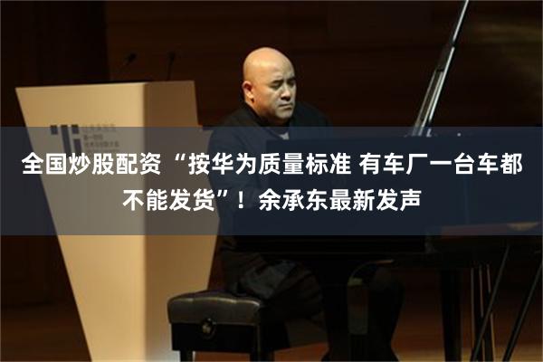 全国炒股配资 “按华为质量标准 有车厂一台车都不能发货”！余承东最新发声