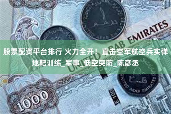 股票配资平台排行 火力全开！直击空军航空兵实弹地靶训练_军事_低空突防_陈彦丞