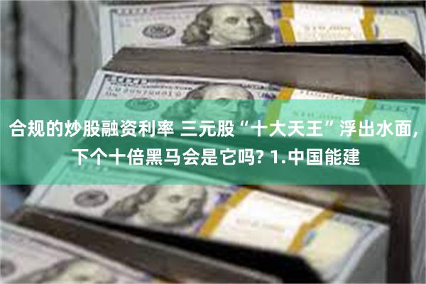 合规的炒股融资利率 三元股“十大天王”浮出水面, 下个十倍黑马会是它吗? 1.中国能建