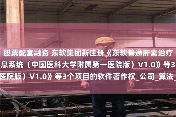 股票配套融资 东软集团新注册《东软普通肝素治疗SIC的靶向人群筛选信息系统（中国医科大学附属第一医院版）V1.0》等3个项目的软件著作权_公司_算法_整理