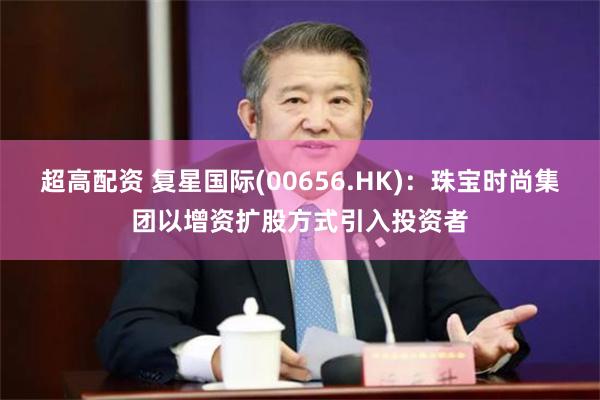 超高配资 复星国际(00656.HK)：珠宝时尚集团以增资扩股方式引入投资者