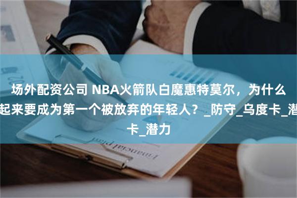 场外配资公司 NBA火箭队白魔惠特莫尔，为什么看起来要成为第一个被放弃的年轻人？_防守_乌度卡_潜力