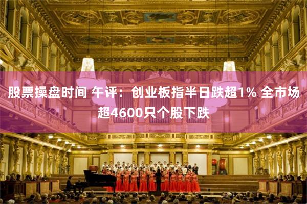 股票操盘时间 午评：创业板指半日跌超1% 全市场超4600只个股下跌