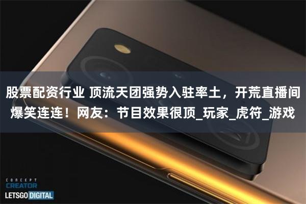 股票配资行业 顶流天团强势入驻率土，开荒直播间爆笑连连！网友：节目效果很顶_玩家_虎符_游戏