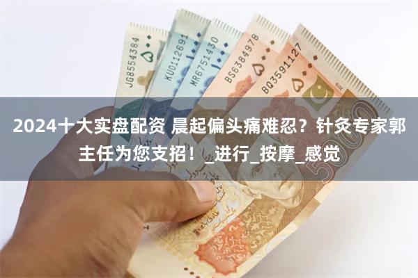 2024十大实盘配资 晨起偏头痛难忍？针灸专家郭主任为您支招！_进行_按摩_感觉