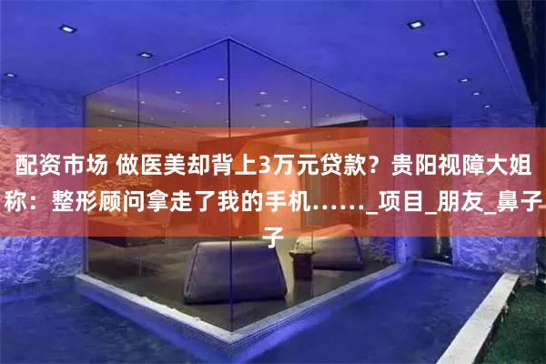 配资市场 做医美却背上3万元贷款？贵阳视障大姐称：整形顾问拿走了我的手机……_项目_朋友_鼻子