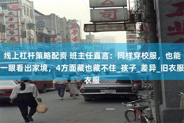 线上杠杆策略配资 班主任直言：同样穿校服，也能一眼看出家境，4方面藏也藏不住_孩子_差异_旧衣服