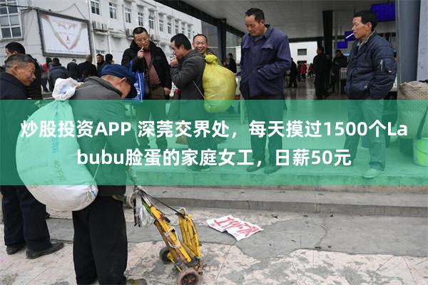 炒股投资APP 深莞交界处，每天摸过1500个Labubu脸蛋的家庭女工，日薪50元