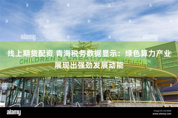 线上期货配资 青海税务数据显示：绿色算力产业展现出强劲发展动能