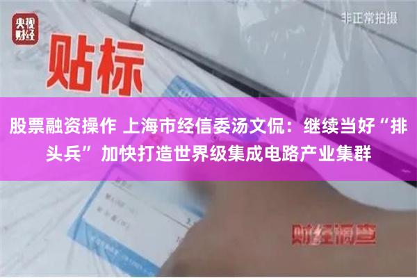 股票融资操作 上海市经信委汤文侃：继续当好“排头兵” 加快打造世界级集成电路产业集群