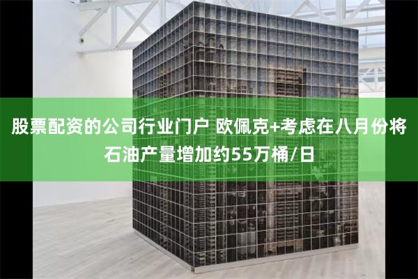 股票配资的公司行业门户 欧佩克+考虑在八月份将石油产量增加约55万桶/日