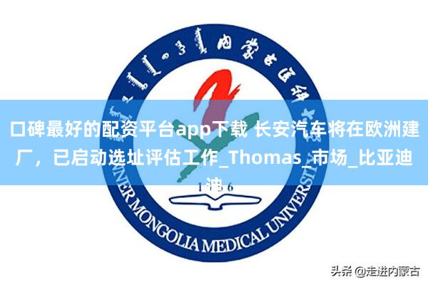 口碑最好的配资平台app下载 长安汽车将在欧洲建厂，已启动选址评估工作_Thomas_市场_比亚迪
